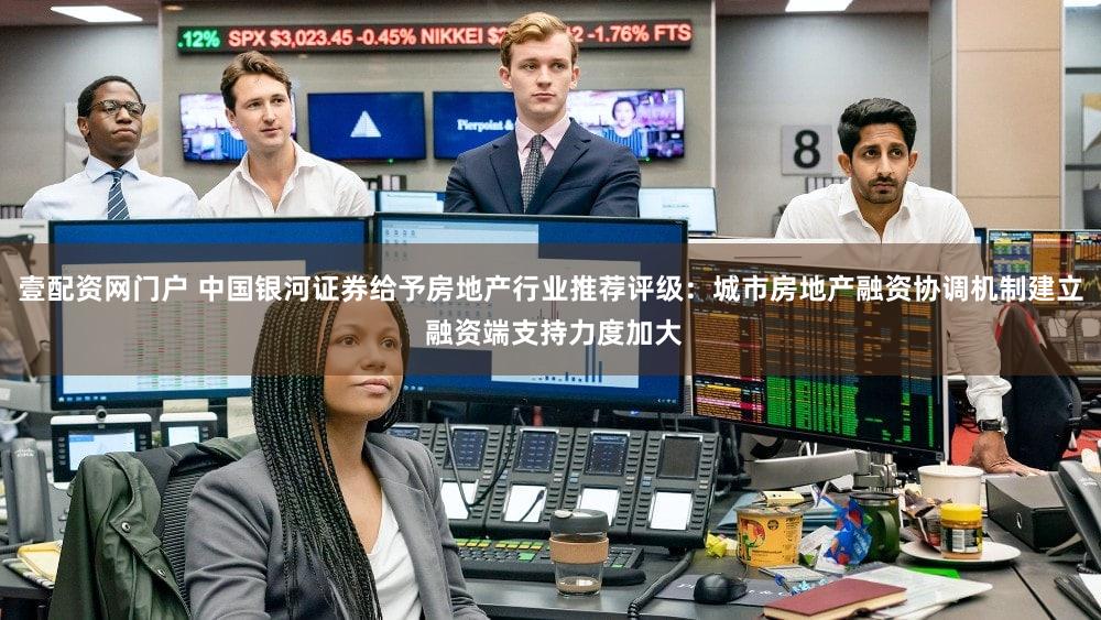 壹配资网门户 中国银河证券给予房地产行业推荐评级:城市房地产融资协调机制建立 融资端支持力度加大