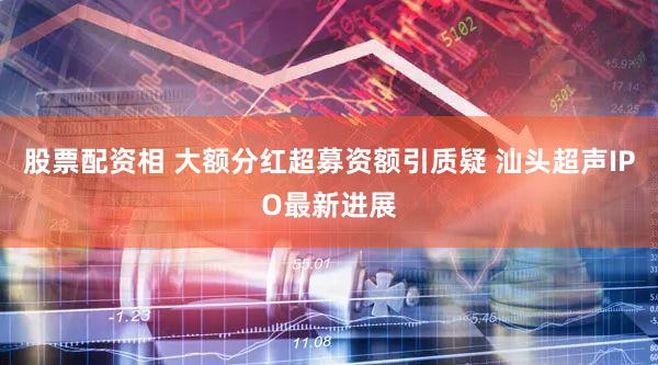 股票配资相 大额分红超募资额引质疑 汕头超声IPO最新进展