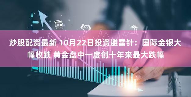 炒股配资最新 10月22日投资避雷针：国际金银大幅收跌 黄金盘中一度创十年来最大跌幅