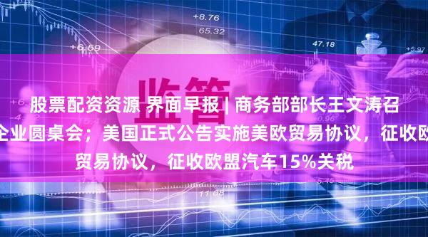 股票配资资源 界面早报 | 商务部部长王文涛召开部分在美中资企业圆桌会；美国正式公告实施美欧贸易协议，征收欧盟汽车15%关税