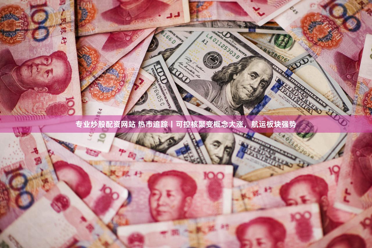 专业炒股配资网站 热市追踪丨可控核聚变概念大涨，航运板块强势