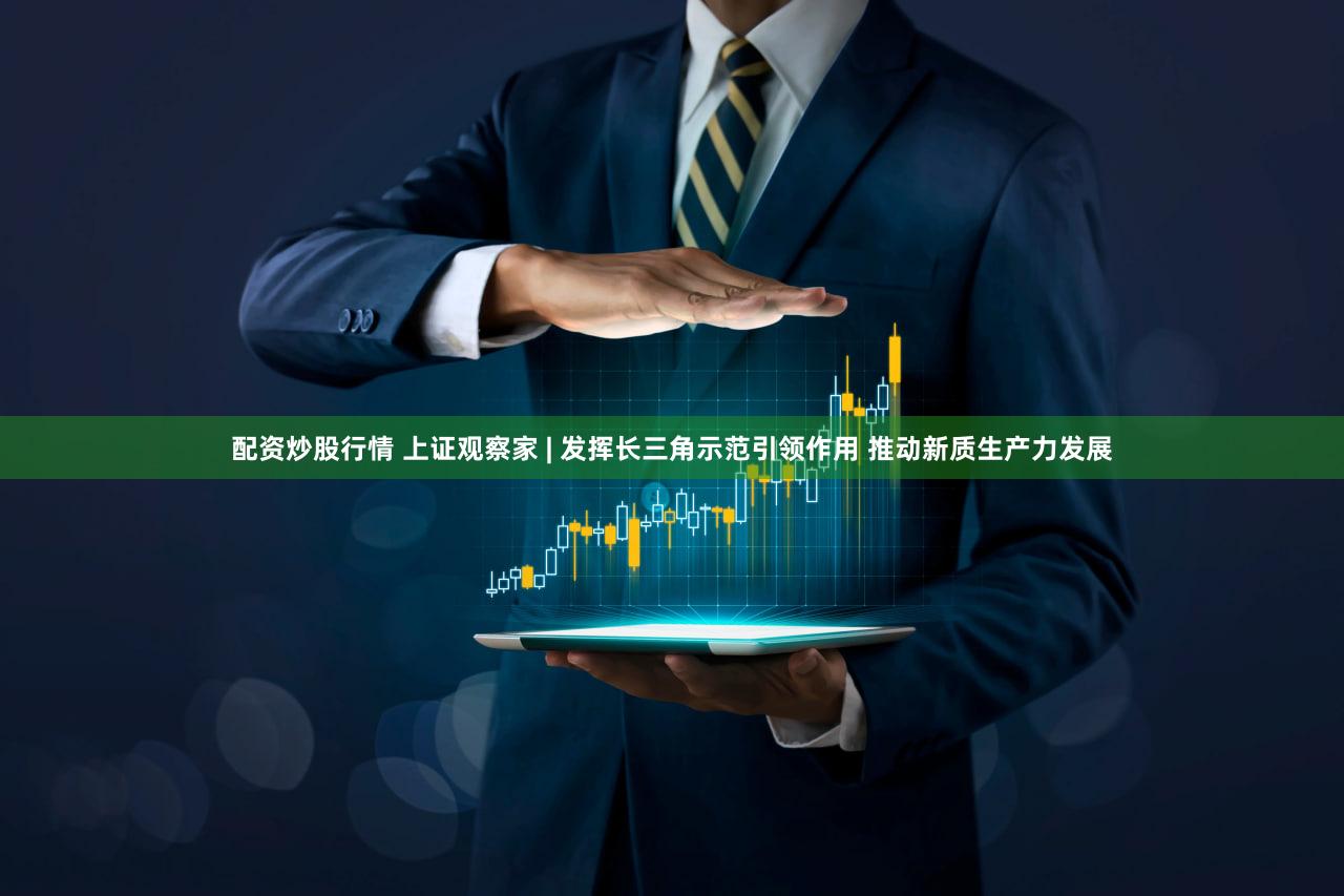 配资炒股行情 上证观察家 | 发挥长三角示范引领作用 推动新质生产力发展