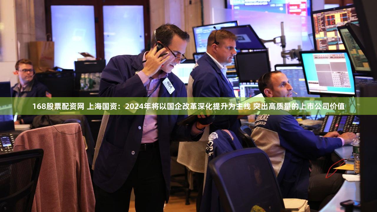 168股票配资网 上海国资：2024年将以国企改革深化提升为主线 突出高质量的上市公司价值