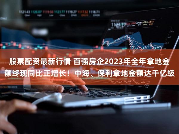 股票配资最新行情 百强房企2023年全年拿地金额终现同比正增长!中海、保利拿地金额达千亿级