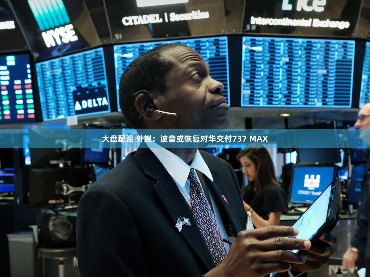 大盘配资 外媒：波音或恢复对华交付737 MAX