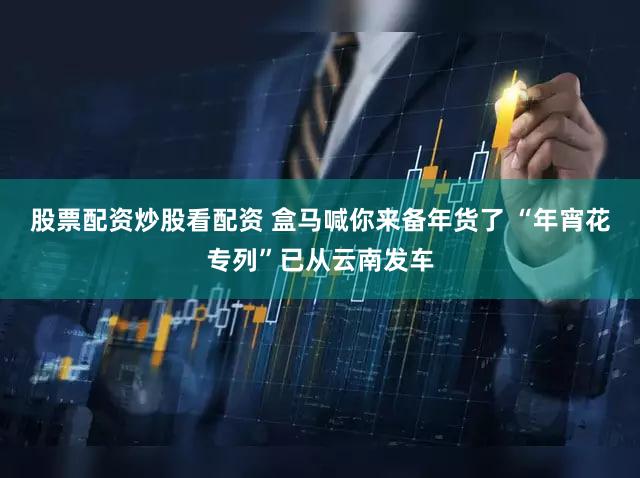 股票配资炒股看配资 盒马喊你来备年货了 “年宵花专列”已从云南发车