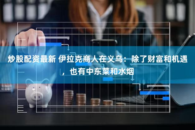 炒股配资最新 伊拉克商人在义乌:除了财富和机遇,也有中东菜和水烟