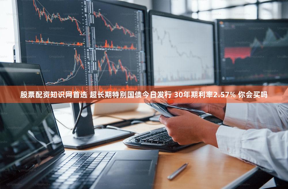 股票配资知识网首选 超长期特别国债今日发行 30年期利率2.57% 你会买吗
