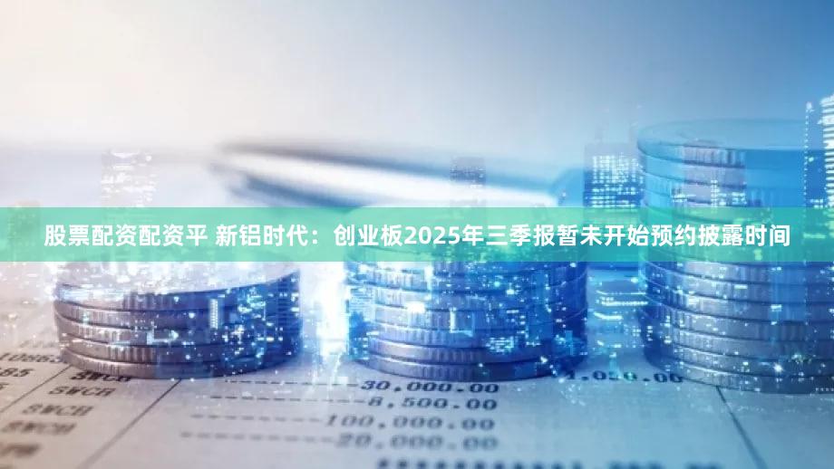 股票配资配资平 新铝时代：创业板2025年三季报暂未开始预约披露时间