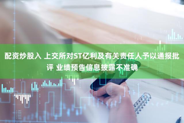 配资炒股入 上交所对ST亿利及有关责任人予以通报批评 业绩预告信息披露不准确