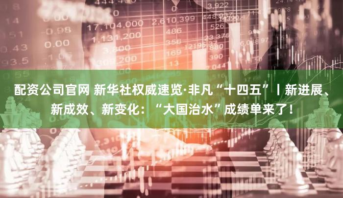 配资公司官网 新华社权威速览·非凡“十四五”丨新进展、新成效、新变化：“大国治水”成绩单来了！