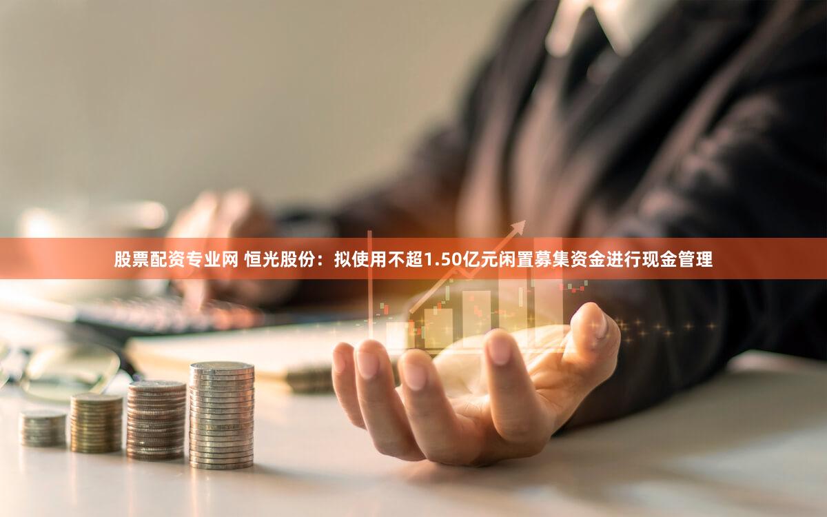 股票配资专业网 恒光股份:拟使用不超1.50亿元闲置募集资金进行现金管理