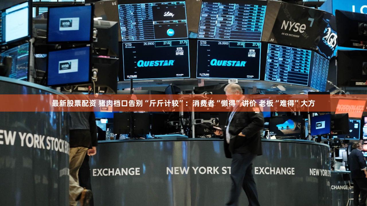 最新股票配资 猪肉档口告别“斤斤计较”：消费者“懒得”讲价 老板“难得”大方