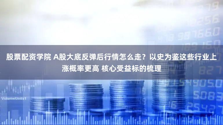 股票配资学院 A股大底反弹后行情怎么走？以史为鉴这些行业上涨概率更高 核心受益标的梳理