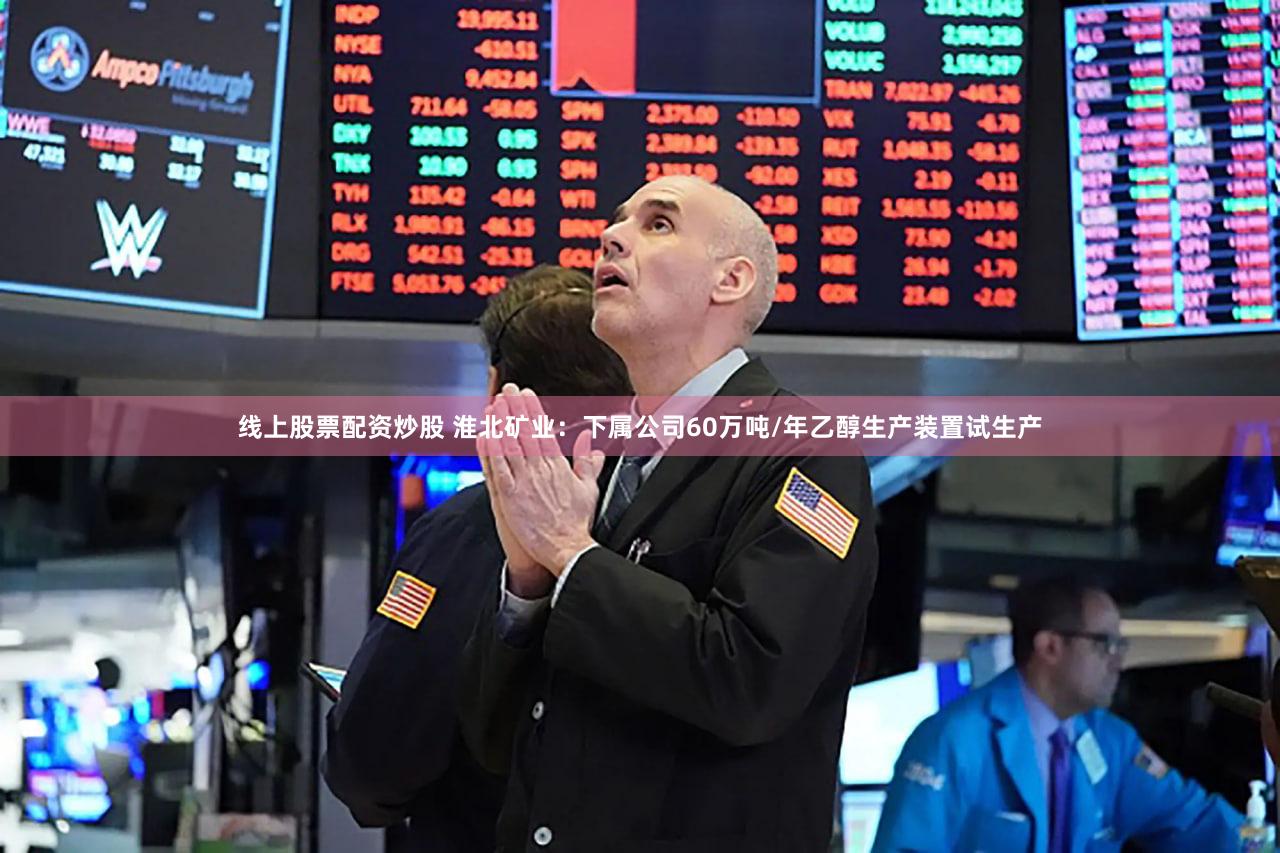 线上股票配资炒股 淮北矿业：下属公司60万吨/年乙醇生产装置试生产