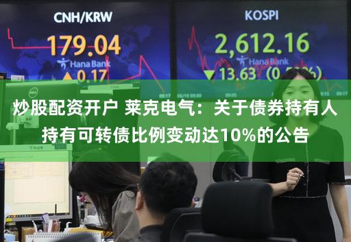 炒股配资开户 莱克电气：关于债券持有人持有可转债比例变动达10%的公告