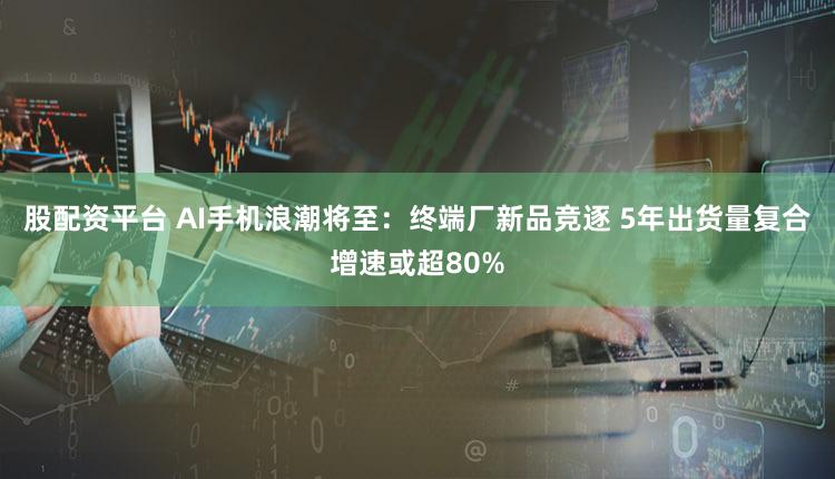 股配资平台 AI手机浪潮将至：终端厂新品竞逐 5年出货量复合增速或超80%