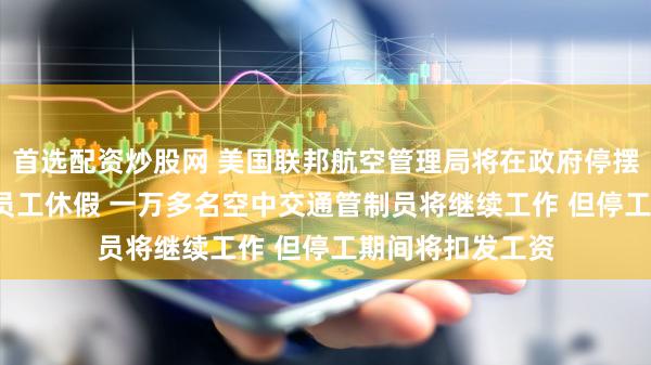 首选配资炒股网 美国联邦航空管理局将在政府停摆期间让1.1万名员工休假 一万多名空中交通管制员将继续工作 但停工期间将扣发工资