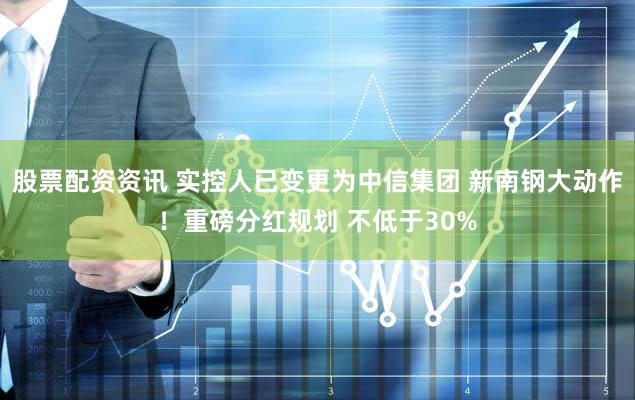 股票配资资讯 实控人已变更为中信集团 新南钢大动作！重磅分红规划 不低于30%