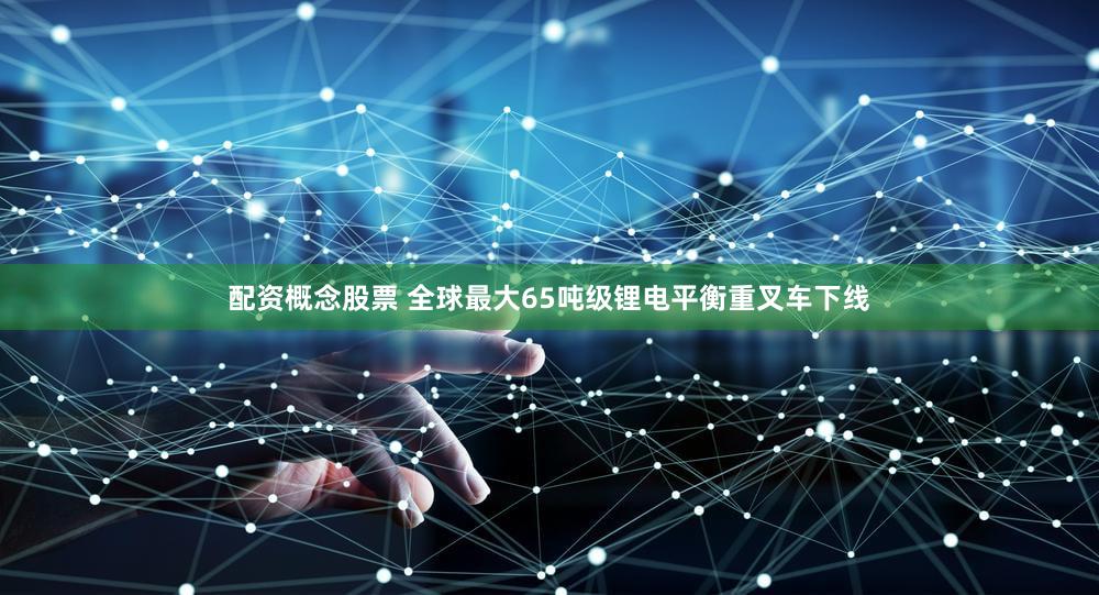 配资概念股票 全球最大65吨级锂电平衡重叉车下线