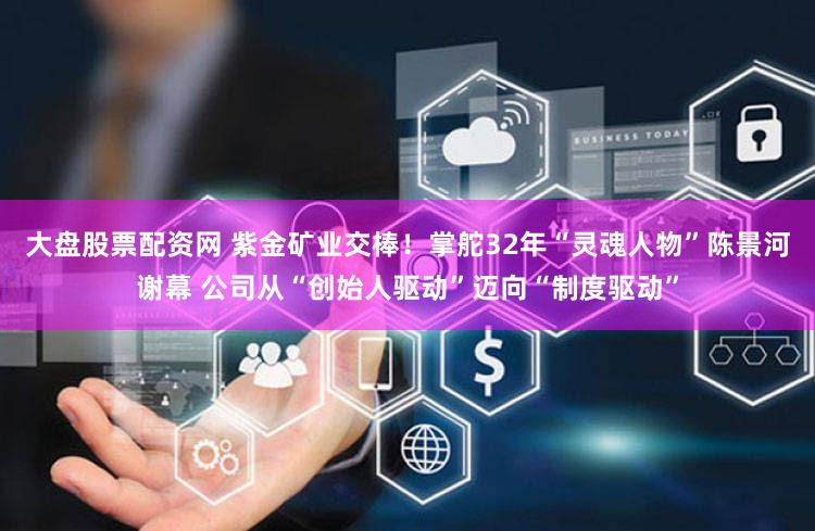 大盘股票配资网 紫金矿业交棒!掌舵32年“灵魂人物”陈景河谢幕 公司从“创始人驱动”迈向“制度驱动”