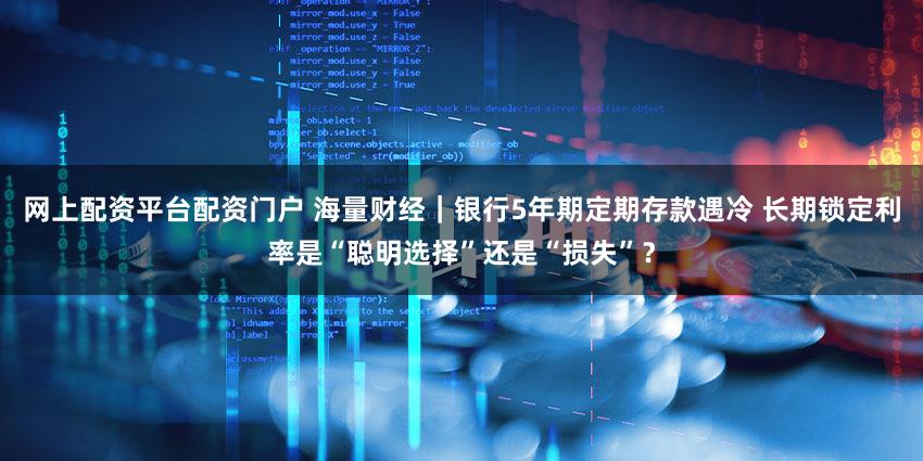 网上配资平台配资门户 海量财经|银行5年期定期存款遇冷 长期锁定利率是“聪明选择”还是“损失”?