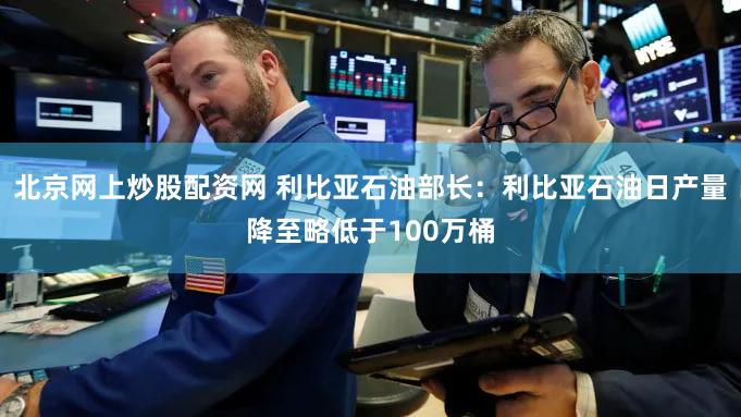 北京网上炒股配资网 利比亚石油部长：利比亚石油日产量降至略低于100万桶