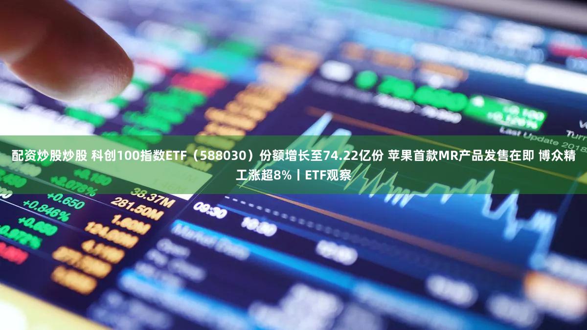 配资炒股炒股 科创100指数ETF(588030)份额增长至74.22亿份 苹果首款MR产品发售在即 博众精工涨超8%丨ETF观察