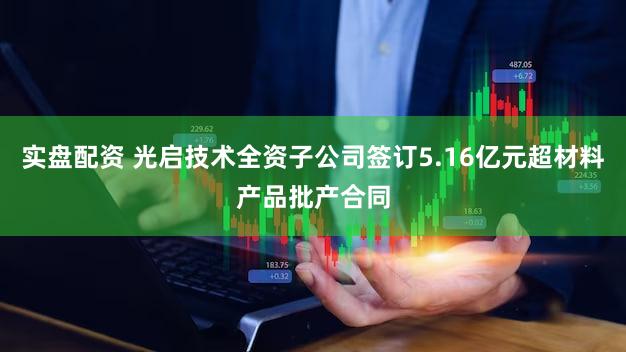 实盘配资 光启技术全资子公司签订5.16亿元超材料产品批产合同