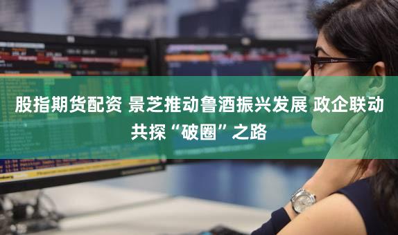 股指期货配资 景芝推动鲁酒振兴发展 政企联动共探“破圈”之路
