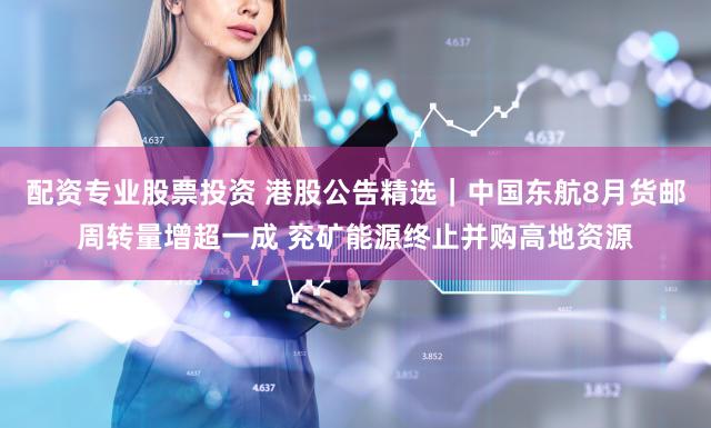 配资专业股票投资 港股公告精选|中国东航8月货邮周转量增超一成 兖矿能源终止并购高地资源