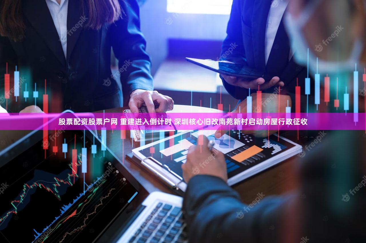 股票配资股票户网 重建进入倒计时 深圳核心旧改南苑新村启动房屋行政征收