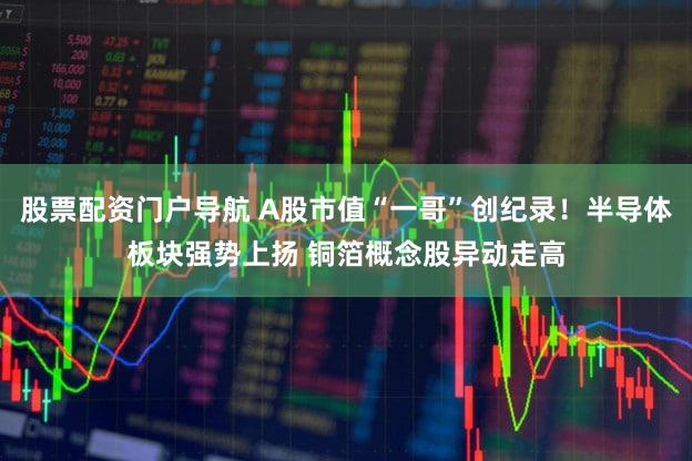 股票配资门户导航 A股市值“一哥”创纪录！半导体板块强势上扬 铜箔概念股异动走高