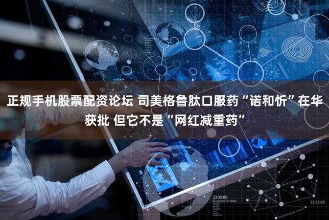 正规手机股票配资论坛 司美格鲁肽口服药“诺和忻”在华获批 但它不是“网红减重药”