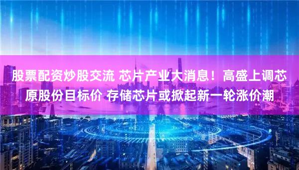 股票配资炒股交流 芯片产业大消息!高盛上调芯原股份目标价 存储芯片或掀起新一轮涨价潮