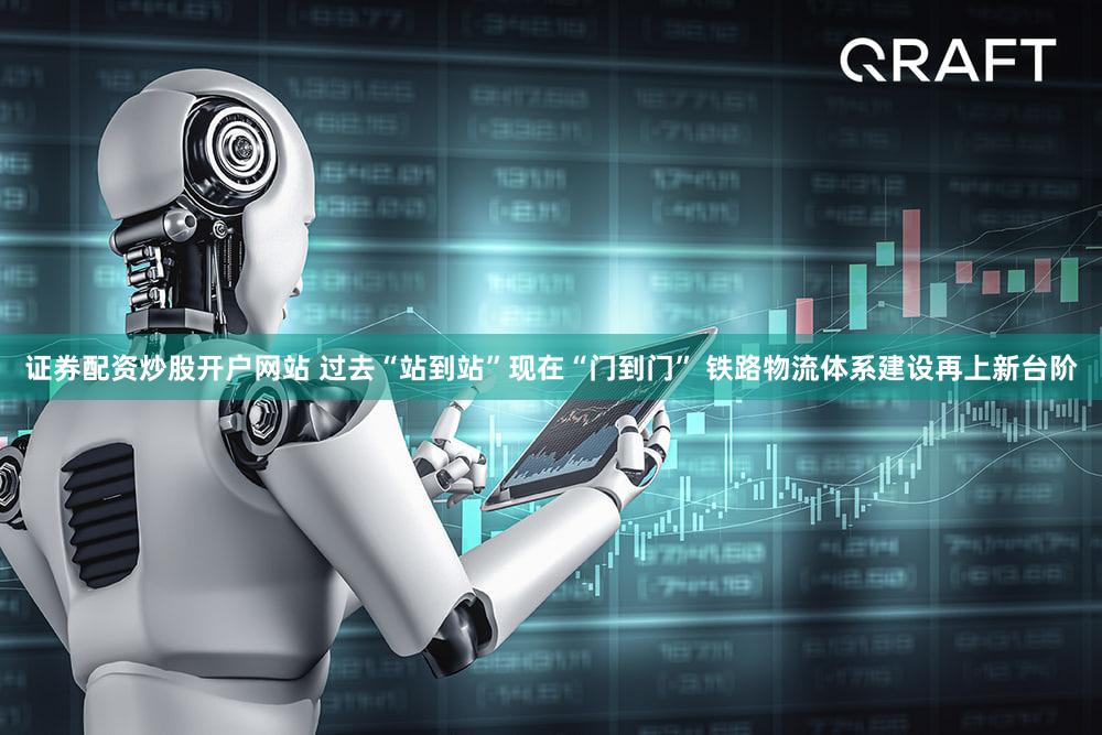 证券配资炒股开户网站 过去“站到站”现在“门到门” 铁路物流体系建设再上新台阶