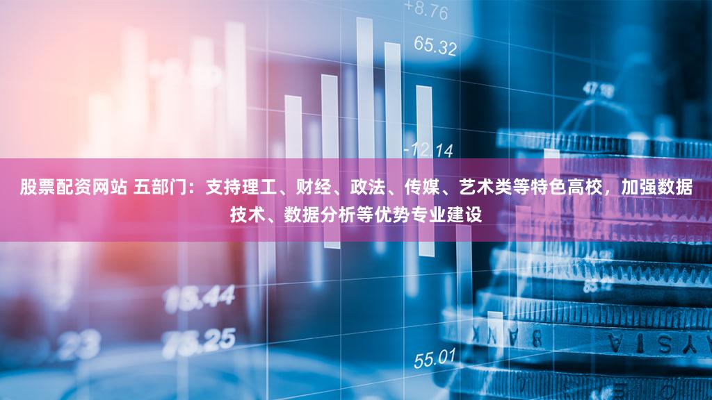 股票配资网站 五部门：支持理工、财经、政法、传媒、艺术类等特色高校，加强数据技术、数据分析等优势专业建设