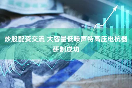 炒股配资交流 大容量低噪声特高压电抗器研制成功