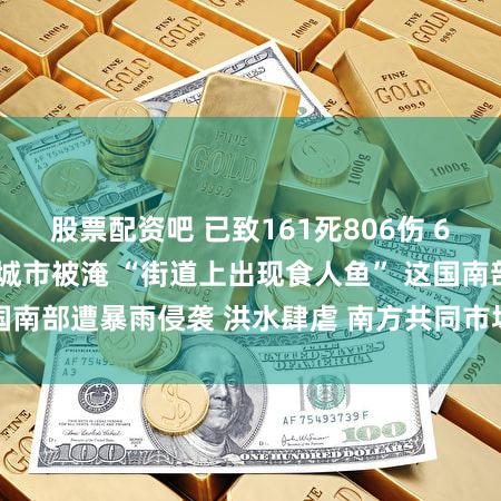 股票配资吧 已致161死806伤 65万人流离失所！城市被淹 “街道上出现食人鱼” 这国南部遭暴雨侵袭 洪水肆虐 南方共同市场米价上涨30%