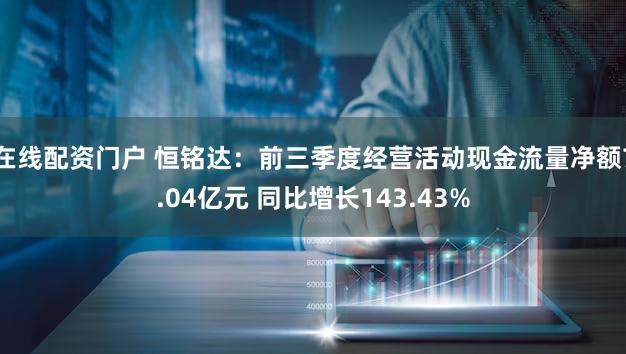 在线配资门户 恒铭达：前三季度经营活动现金流量净额7.04亿元 同比增长143.43%