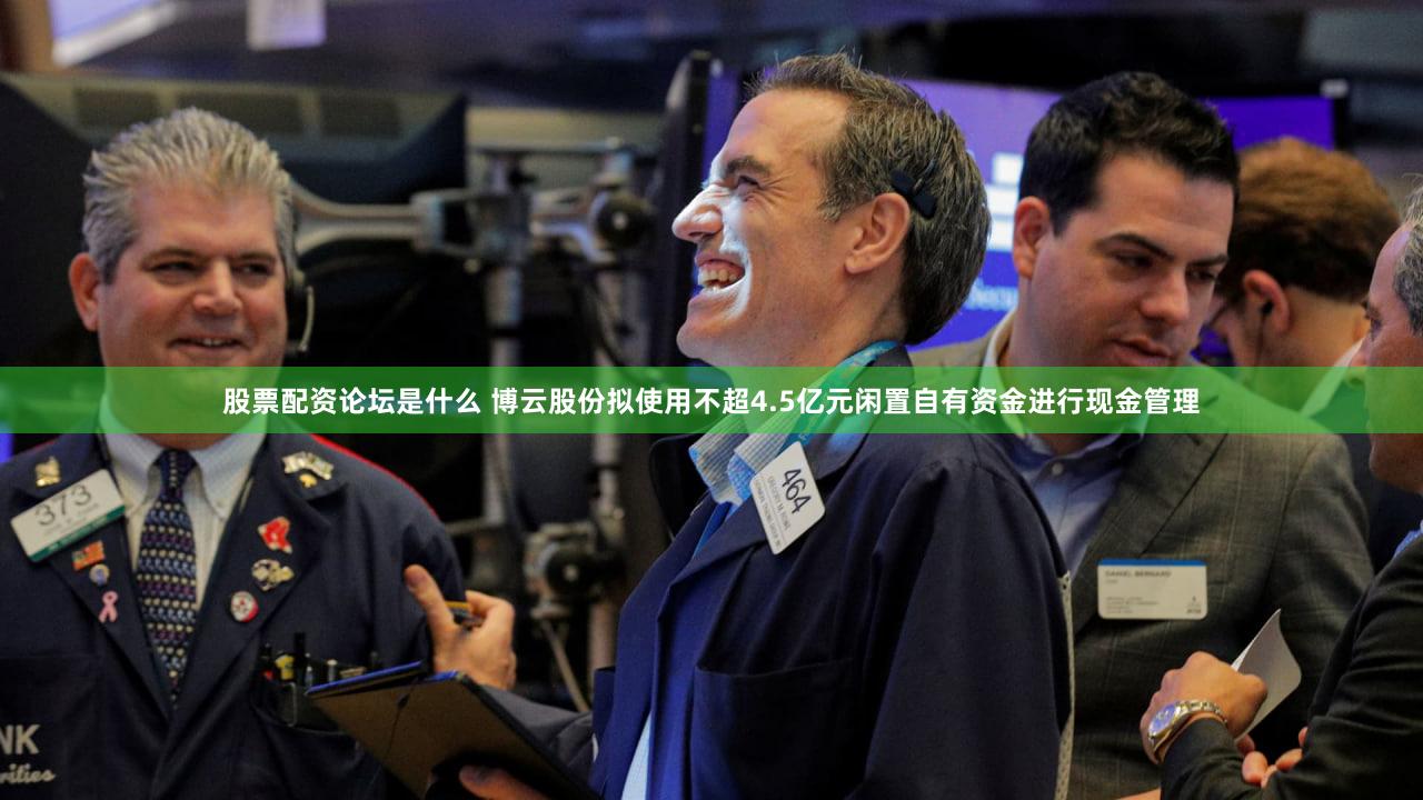 股票配资论坛是什么 博云股份拟使用不超4.5亿元闲置自有资金进行现金管理
