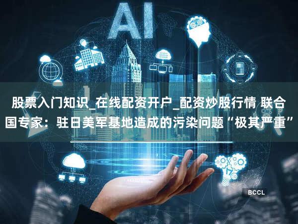 股票入门知识_在线配资开户_配资炒股行情 联合国专家：驻日美军基地造成的污染问题“极其严重”
