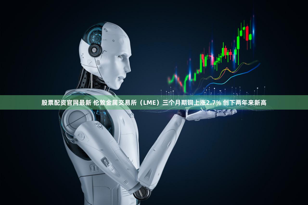 股票配资官网最新 伦敦金属交易所（LME）三个月期铜上涨2.7% 创下两年来新高
