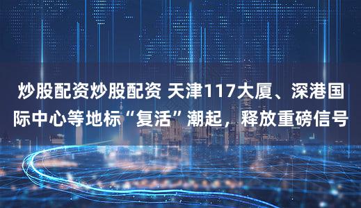 炒股配资炒股配资 天津117大厦、深港国际中心等地标“复活”潮起，释放重磅信号