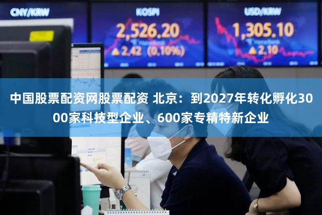 中国股票配资网股票配资 北京:到2027年转化孵化3000家科技型企业、600家专精特新企业
