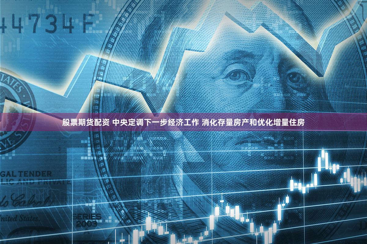 股票期货配资 中央定调下一步经济工作 消化存量房产和优化增量住房