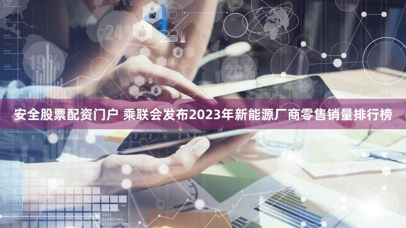 安全股票配资门户 乘联会发布2023年新能源厂商零售销量排行榜