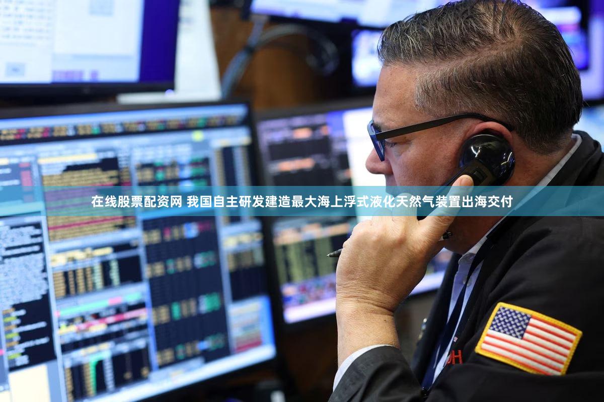 在线股票配资网 我国自主研发建造最大海上浮式液化天然气装置出海交付