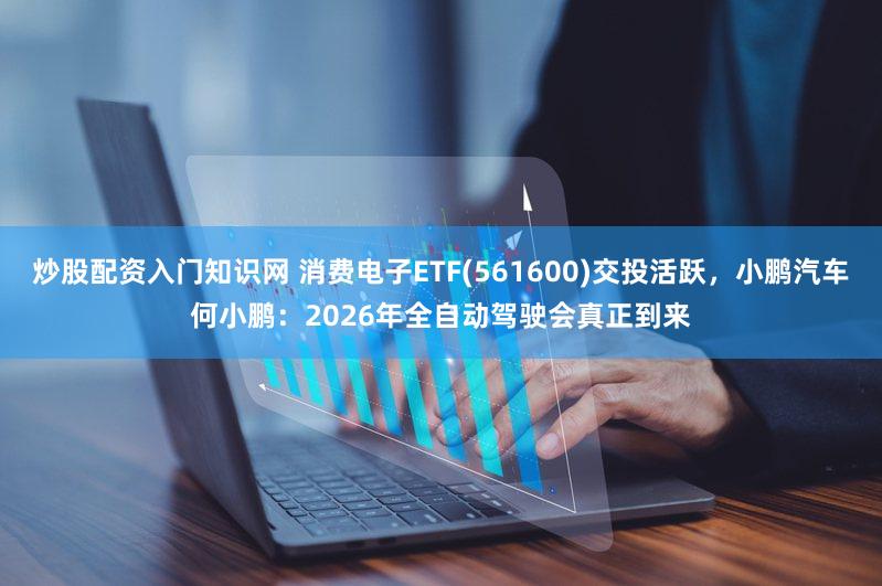 炒股配资入门知识网 消费电子ETF(561600)交投活跃，小鹏汽车何小鹏：2026年全自动驾驶会真正到来