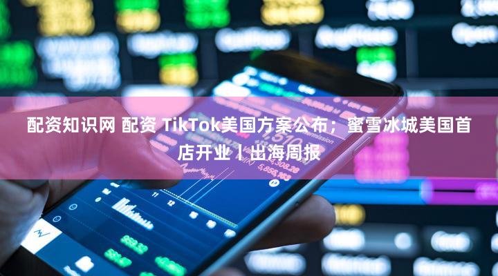 配资知识网 配资 TikTok美国方案公布；蜜雪冰城美国首店开业丨出海周报